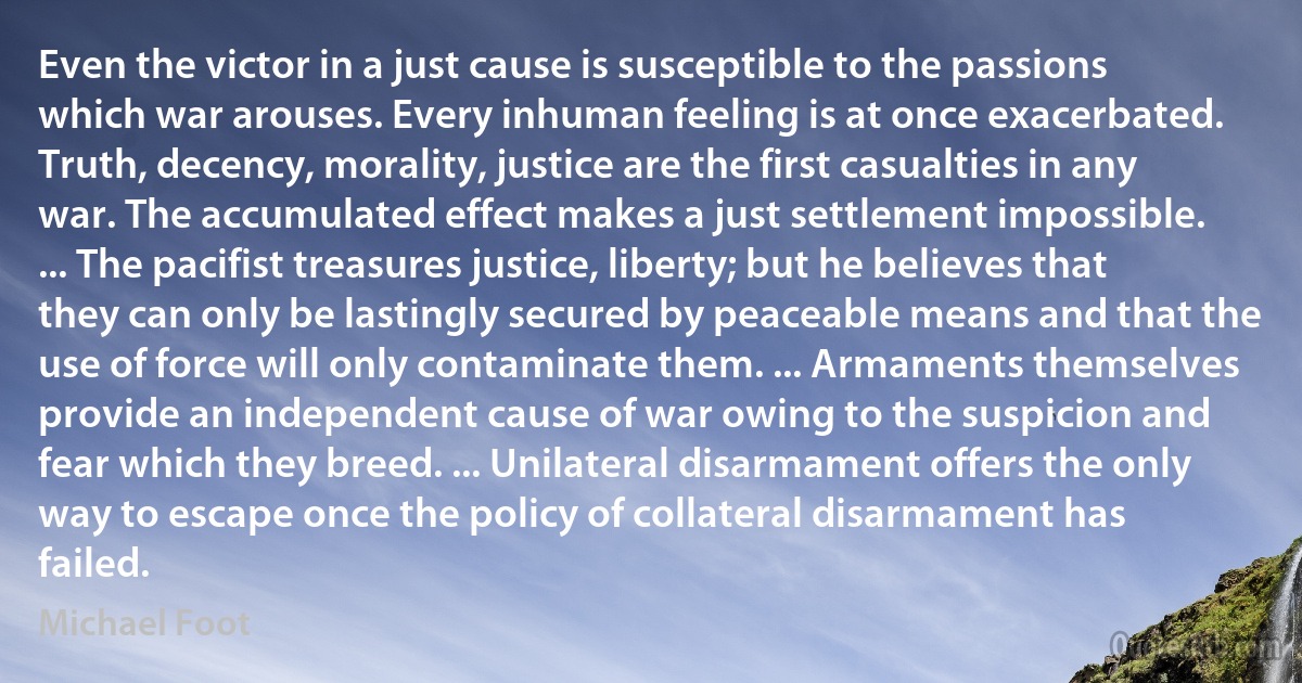 Even the victor in a just cause is susceptible to the passions which war arouses. Every inhuman feeling is at once exacerbated. Truth, decency, morality, justice are the first casualties in any war. The accumulated effect makes a just settlement impossible. ... The pacifist treasures justice, liberty; but he believes that they can only be lastingly secured by peaceable means and that the use of force will only contaminate them. ... Armaments themselves provide an independent cause of war owing to the suspicion and fear which they breed. ... Unilateral disarmament offers the only way to escape once the policy of collateral disarmament has failed. (Michael Foot)