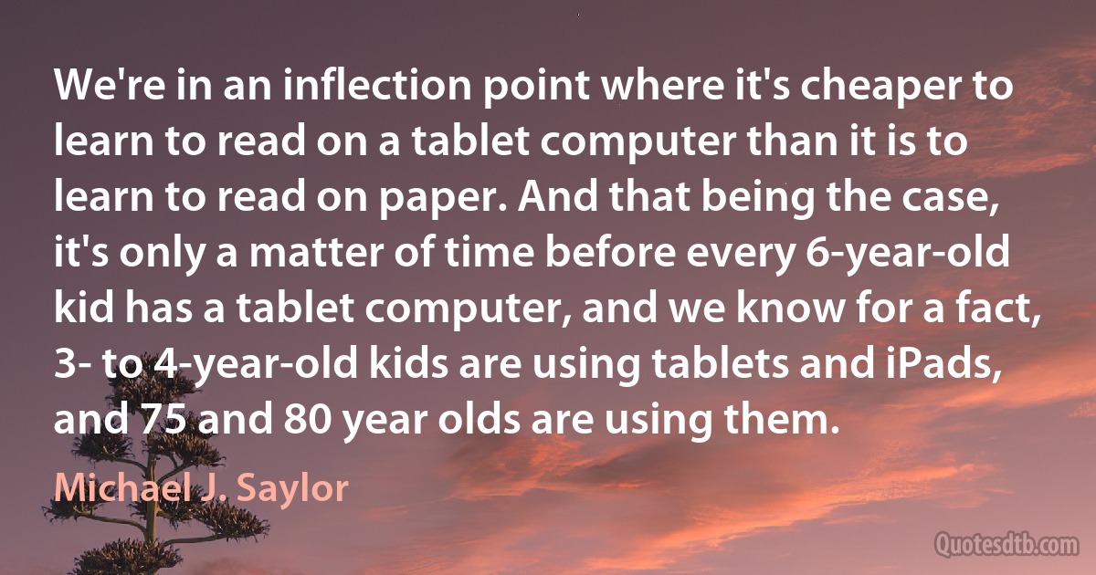 We're in an inflection point where it's cheaper to learn to read on a tablet computer than it is to learn to read on paper. And that being the case, it's only a matter of time before every 6-year-old kid has a tablet computer, and we know for a fact, 3- to 4-year-old kids are using tablets and iPads, and 75 and 80 year olds are using them. (Michael J. Saylor)