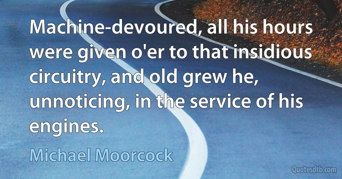 Machine-devoured, all his hours were given o'er to that insidious circuitry, and old grew he, unnoticing, in the service of his engines. (Michael Moorcock)