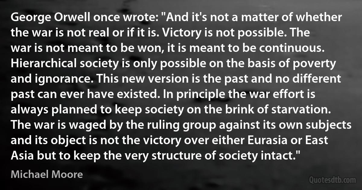 George Orwell once wrote: "And it's not a matter of whether the war is not real or if it is. Victory is not possible. The war is not meant to be won, it is meant to be continuous. Hierarchical society is only possible on the basis of poverty and ignorance. This new version is the past and no different past can ever have existed. In principle the war effort is always planned to keep society on the brink of starvation. The war is waged by the ruling group against its own subjects and its object is not the victory over either Eurasia or East Asia but to keep the very structure of society intact." (Michael Moore)