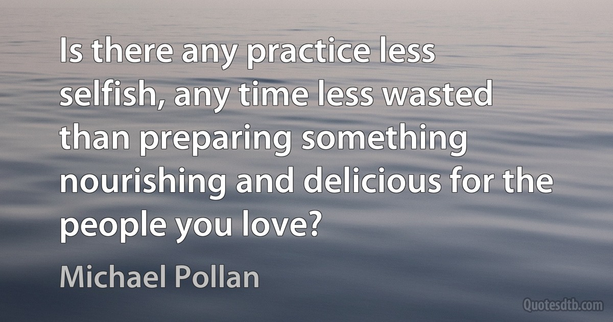 Is there any practice less selfish, any time less wasted than preparing something nourishing and delicious for the people you love? (Michael Pollan)