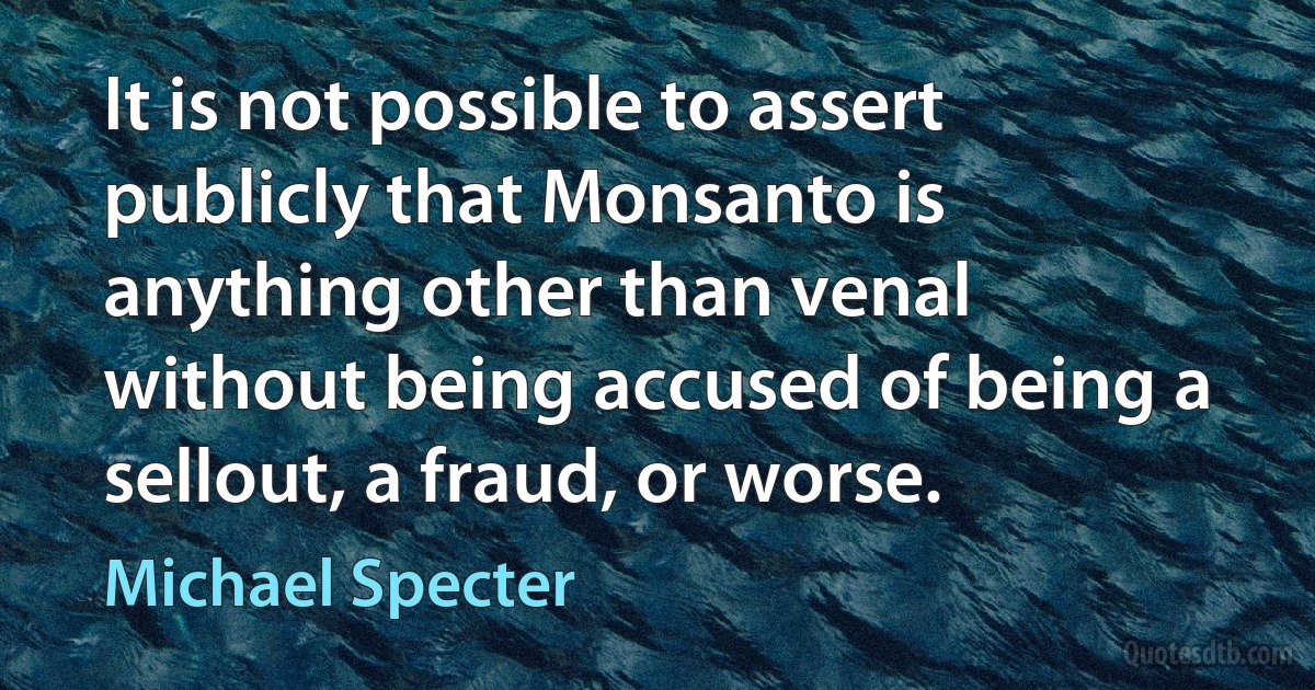 It is not possible to assert publicly that Monsanto is anything other than venal without being accused of being a sellout, a fraud, or worse. (Michael Specter)