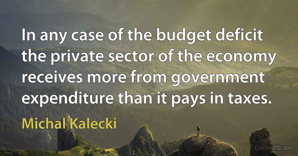 In any case of the budget deficit the private sector of the economy receives more from government expenditure than it pays in taxes. (Michal Kalecki)