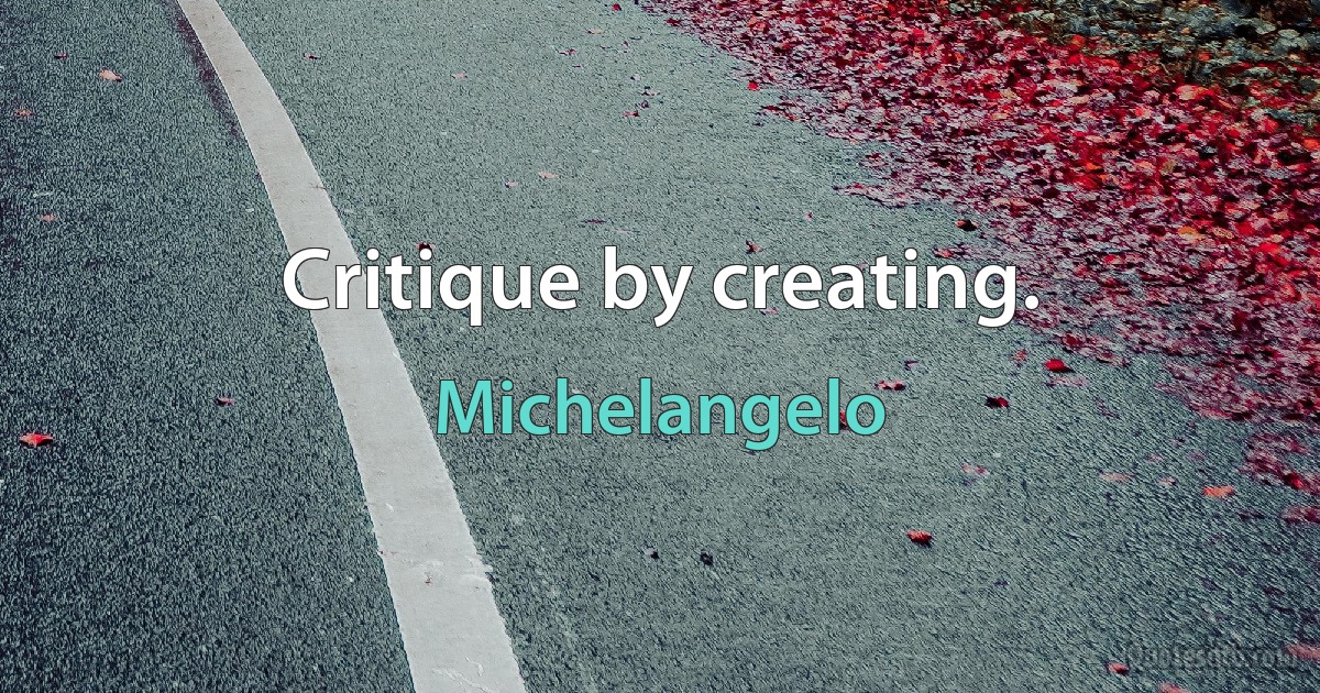 Critique by creating. (Michelangelo)