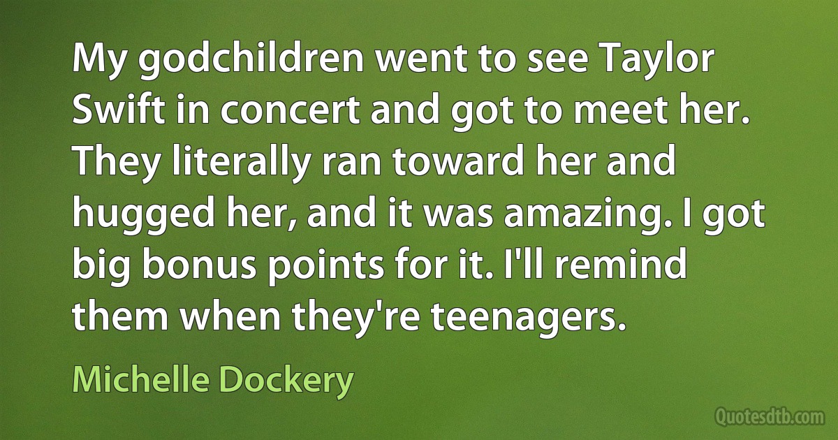 My godchildren went to see Taylor Swift in concert and got to meet her. They literally ran toward her and hugged her, and it was amazing. I got big bonus points for it. I'll remind them when they're teenagers. (Michelle Dockery)