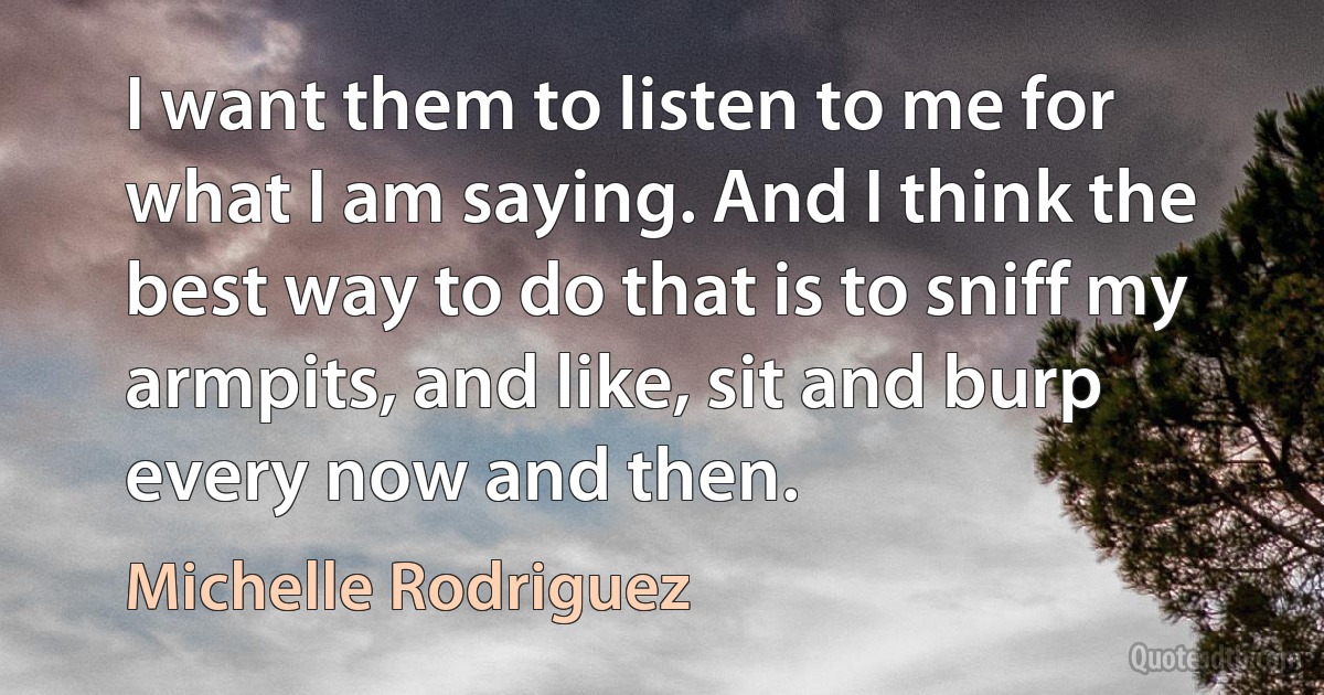 I want them to listen to me for what I am saying. And I think the best way to do that is to sniff my armpits, and like, sit and burp every now and then. (Michelle Rodriguez)