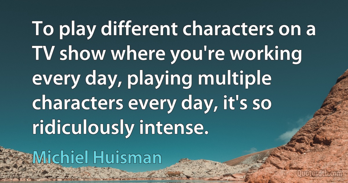 To play different characters on a TV show where you're working every day, playing multiple characters every day, it's so ridiculously intense. (Michiel Huisman)