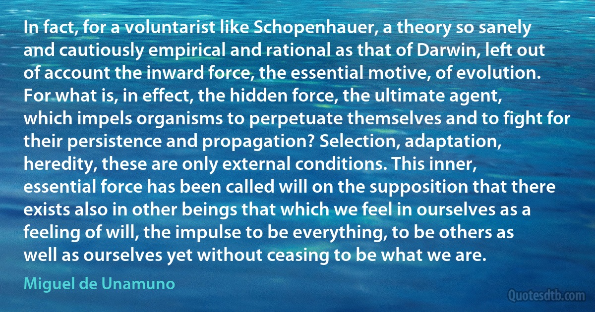 In fact, for a voluntarist like Schopenhauer, a theory so sanely and cautiously empirical and rational as that of Darwin, left out of account the inward force, the essential motive, of evolution. For what is, in effect, the hidden force, the ultimate agent, which impels organisms to perpetuate themselves and to fight for their persistence and propagation? Selection, adaptation, heredity, these are only external conditions. This inner, essential force has been called will on the supposition that there exists also in other beings that which we feel in ourselves as a feeling of will, the impulse to be everything, to be others as well as ourselves yet without ceasing to be what we are. (Miguel de Unamuno)