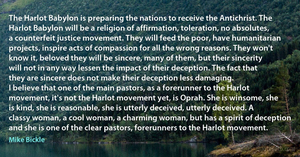 The Harlot Babylon is preparing the nations to receive the Antichrist. The Harlot Babylon will be a religion of affirmation, toleration, no absolutes, a counterfeit justice movement. They will feed the poor, have humanitarian projects, inspire acts of compassion for all the wrong reasons. They won't know it, beloved they will be sincere, many of them, but their sincerity will not in any way lessen the impact of their deception. The fact that they are sincere does not make their deception less damaging.
I believe that one of the main pastors, as a forerunner to the Harlot movement, it's not the Harlot movement yet, is Oprah. She is winsome, she is kind, she is reasonable, she is utterly deceived, utterly deceived. A classy woman, a cool woman, a charming woman, but has a spirit of deception and she is one of the clear pastors, forerunners to the Harlot movement. (Mike Bickle)