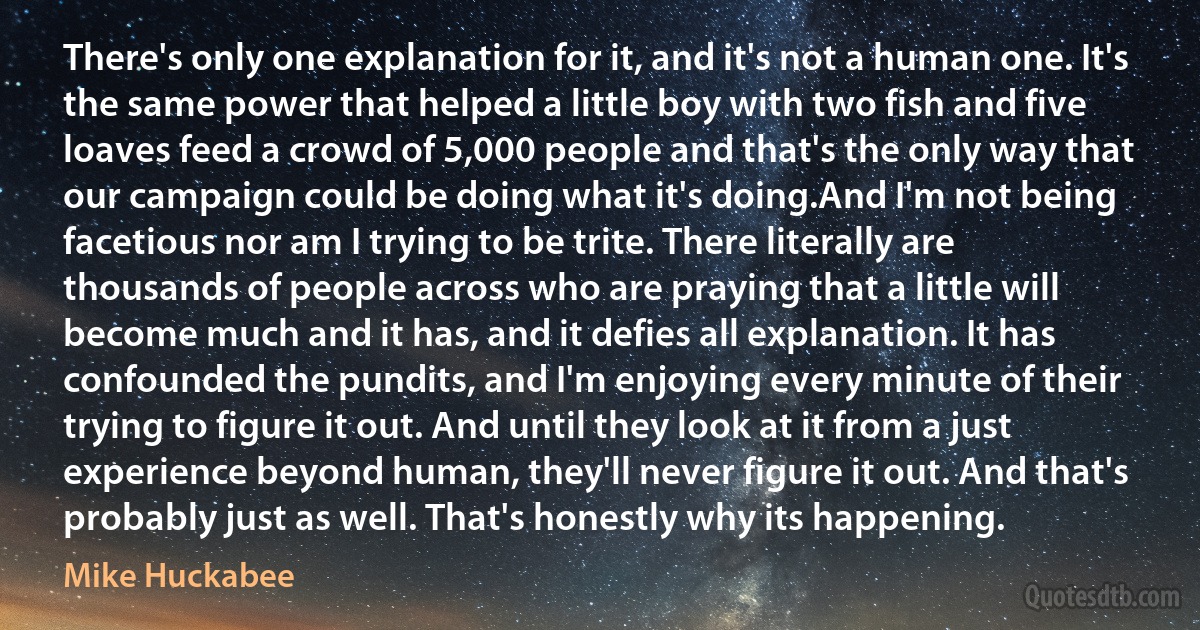 There's only one explanation for it, and it's not a human one. It's the same power that helped a little boy with two fish and five loaves feed a crowd of 5,000 people and that's the only way that our campaign could be doing what it's doing.And I'm not being facetious nor am I trying to be trite. There literally are thousands of people across who are praying that a little will become much and it has, and it defies all explanation. It has confounded the pundits, and I'm enjoying every minute of their trying to figure it out. And until they look at it from a just experience beyond human, they'll never figure it out. And that's probably just as well. That's honestly why its happening. (Mike Huckabee)