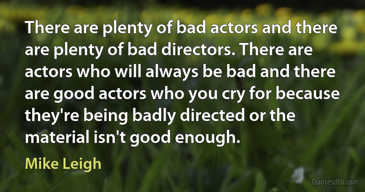 There are plenty of bad actors and there are plenty of bad directors. There are actors who will always be bad and there are good actors who you cry for because they're being badly directed or the material isn't good enough. (Mike Leigh)