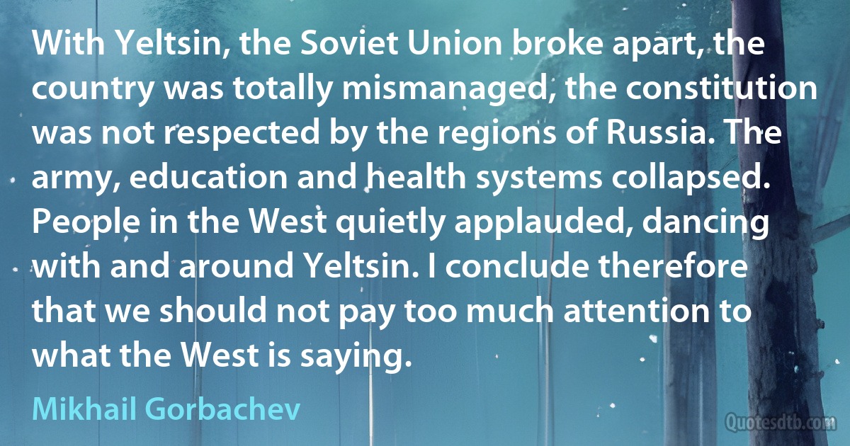 With Yeltsin, the Soviet Union broke apart, the country was totally mismanaged, the constitution was not respected by the regions of Russia. The army, education and health systems collapsed. People in the West quietly applauded, dancing with and around Yeltsin. I conclude therefore that we should not pay too much attention to what the West is saying. (Mikhail Gorbachev)