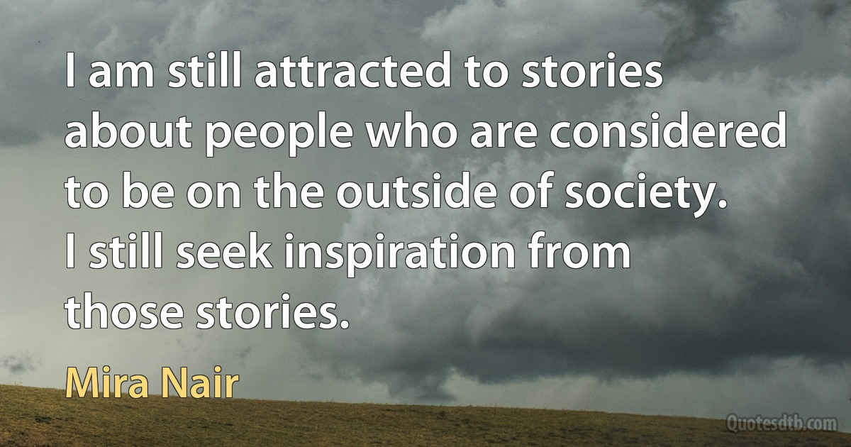 I am still attracted to stories about people who are considered to be on the outside of society. I still seek inspiration from those stories. (Mira Nair)