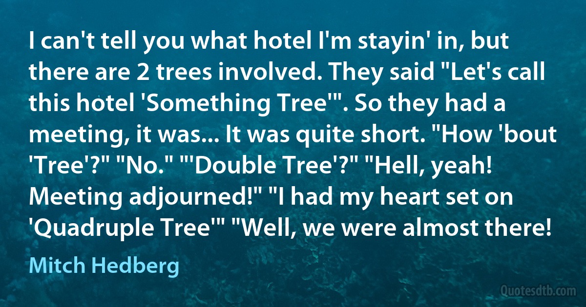 I can't tell you what hotel I'm stayin' in, but there are 2 trees involved. They said "Let's call this hotel 'Something Tree'". So they had a meeting, it was... It was quite short. "How 'bout 'Tree'?" "No." "'Double Tree'?" "Hell, yeah! Meeting adjourned!" "I had my heart set on 'Quadruple Tree'" "Well, we were almost there! (Mitch Hedberg)