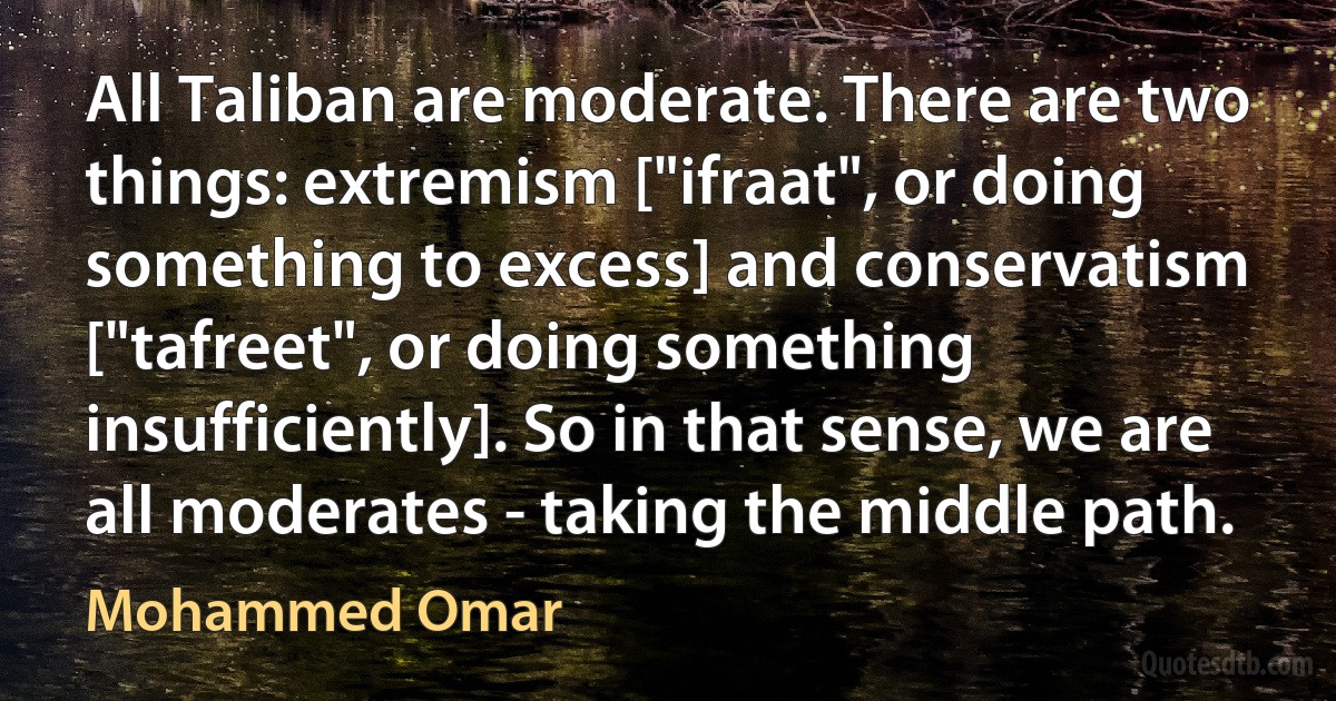 All Taliban are moderate. There are two things: extremism ["ifraat", or doing something to excess] and conservatism ["tafreet", or doing something insufficiently]. So in that sense, we are all moderates - taking the middle path. (Mohammed Omar)