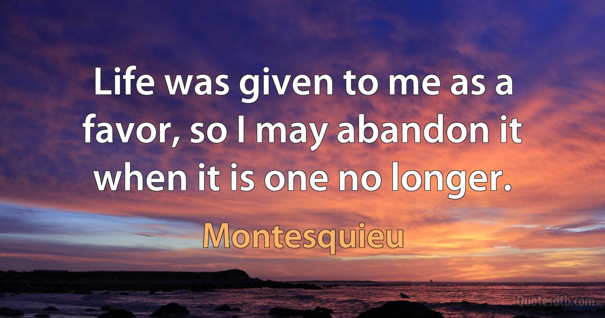 Life was given to me as a favor, so I may abandon it when it is one no longer. (Montesquieu)