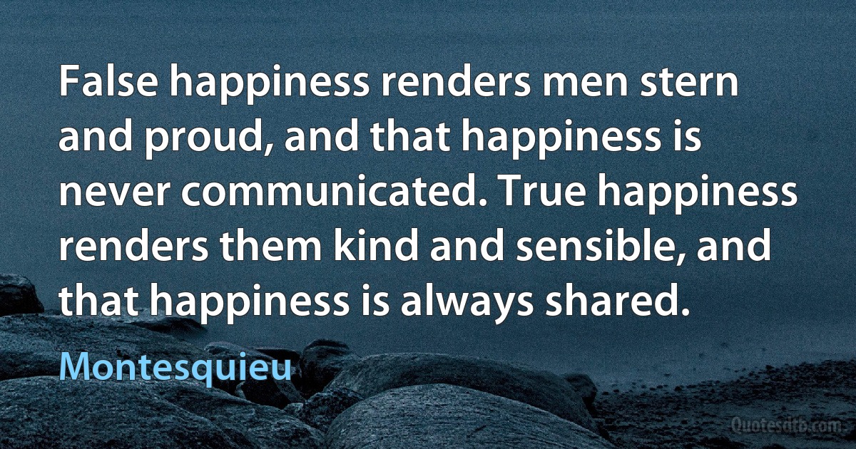 False happiness renders men stern and proud, and that happiness is never communicated. True happiness renders them kind and sensible, and that happiness is always shared. (Montesquieu)