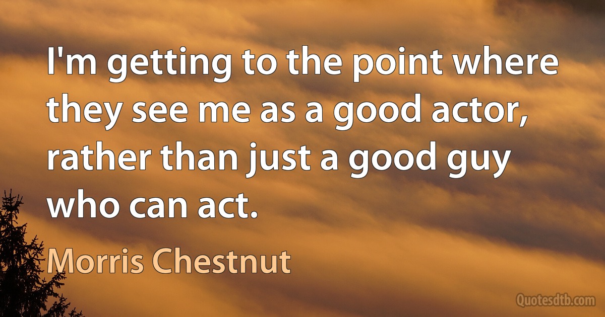 I'm getting to the point where they see me as a good actor, rather than just a good guy who can act. (Morris Chestnut)