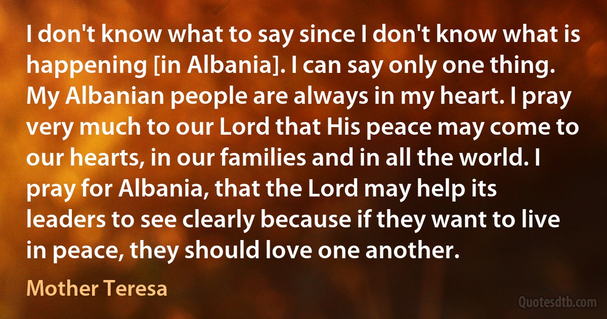 I don't know what to say since I don't know what is happening [in Albania]. I can say only one thing. My Albanian people are always in my heart. I pray very much to our Lord that His peace may come to our hearts, in our families and in all the world. I pray for Albania, that the Lord may help its leaders to see clearly because if they want to live in peace, they should love one another. (Mother Teresa)