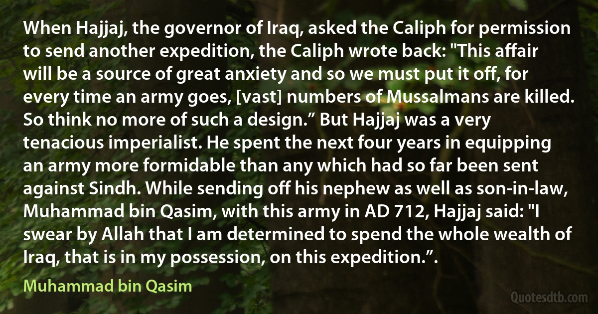 When Hajjaj, the governor of Iraq, asked the Caliph for permission to send another expedition, the Caliph wrote back: "This affair will be a source of great anxiety and so we must put it off, for every time an army goes, [vast] numbers of Mussalmans are killed. So think no more of such a design.” But Hajjaj was a very tenacious imperialist. He spent the next four years in equipping an army more formidable than any which had so far been sent against Sindh. While sending off his nephew as well as son-in-law, Muhammad bin Qasim, with this army in AD 712, Hajjaj said: "I swear by Allah that I am determined to spend the whole wealth of Iraq, that is in my possession, on this expedition.”. (Muhammad bin Qasim)