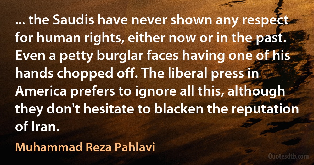 ... the Saudis have never shown any respect for human rights, either now or in the past. Even a petty burglar faces having one of his hands chopped off. The liberal press in America prefers to ignore all this, although they don't hesitate to blacken the reputation of Iran. (Muhammad Reza Pahlavi)