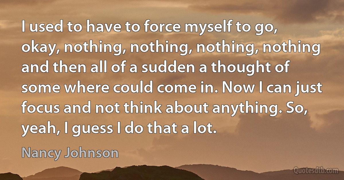 I used to have to force myself to go, okay, nothing, nothing, nothing, nothing and then all of a sudden a thought of some where could come in. Now I can just focus and not think about anything. So, yeah, I guess I do that a lot. (Nancy Johnson)