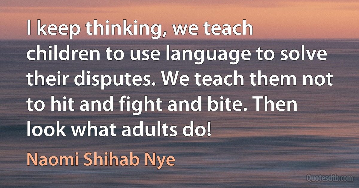 I keep thinking, we teach children to use language to solve their disputes. We teach them not to hit and fight and bite. Then look what adults do! (Naomi Shihab Nye)