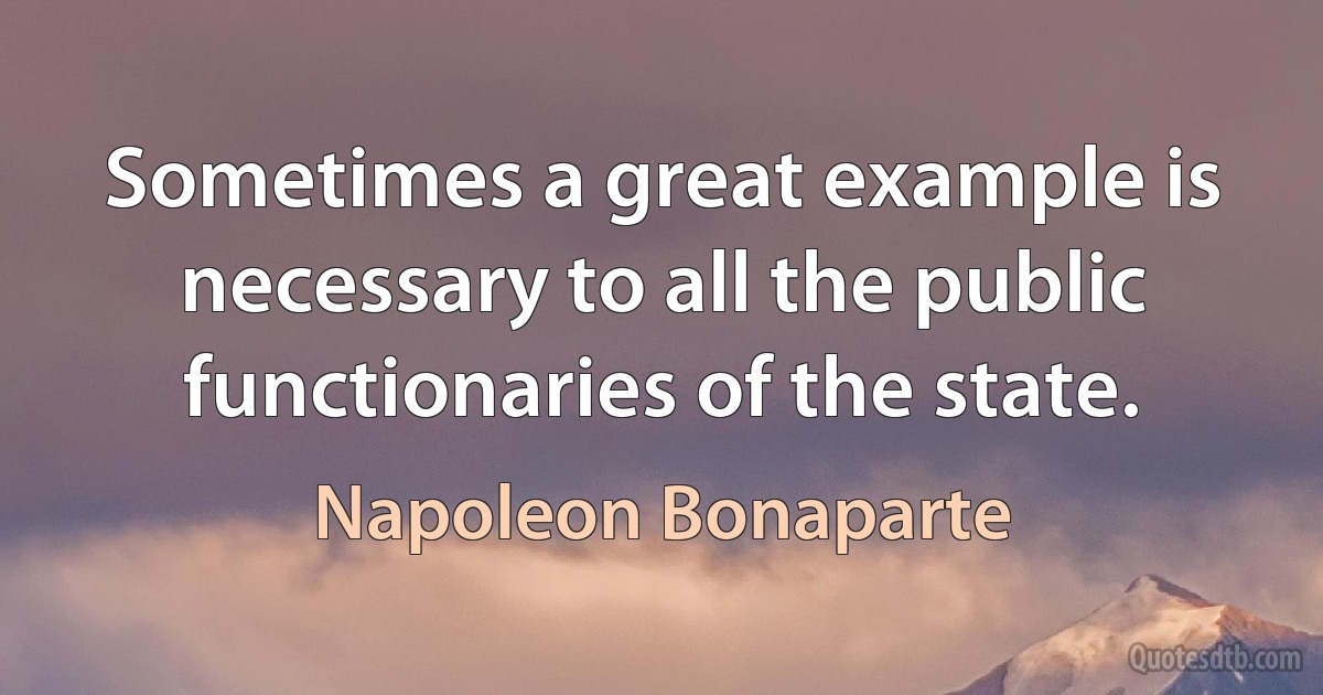 Sometimes a great example is necessary to all the public functionaries of the state. (Napoleon Bonaparte)