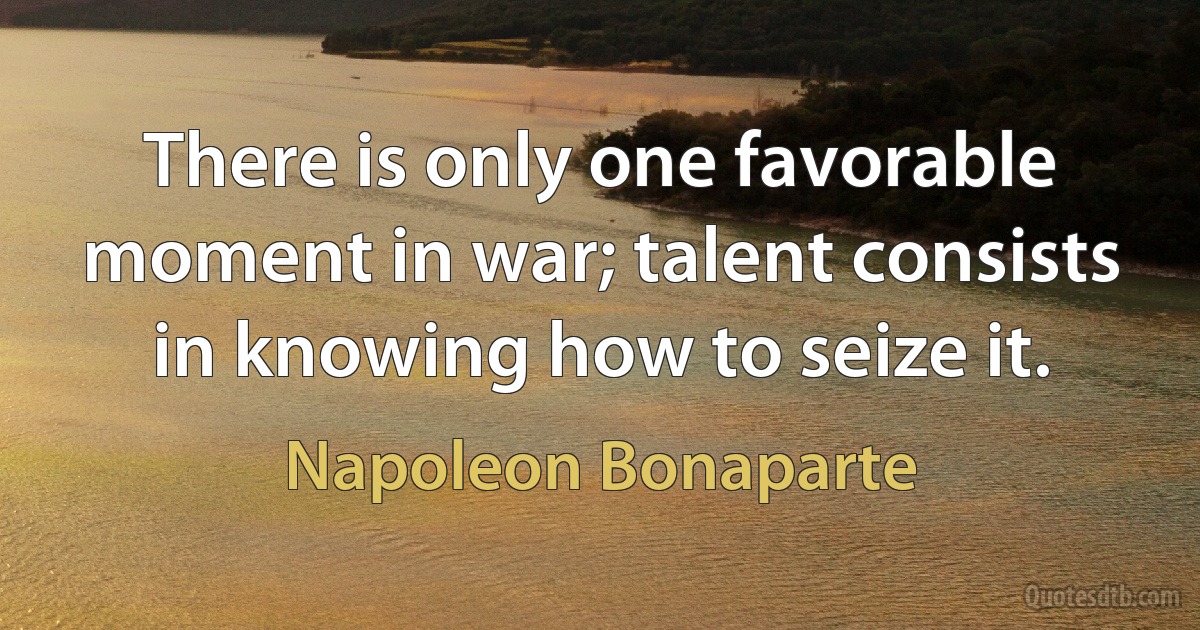 There is only one favorable moment in war; talent consists in knowing how to seize it. (Napoleon Bonaparte)