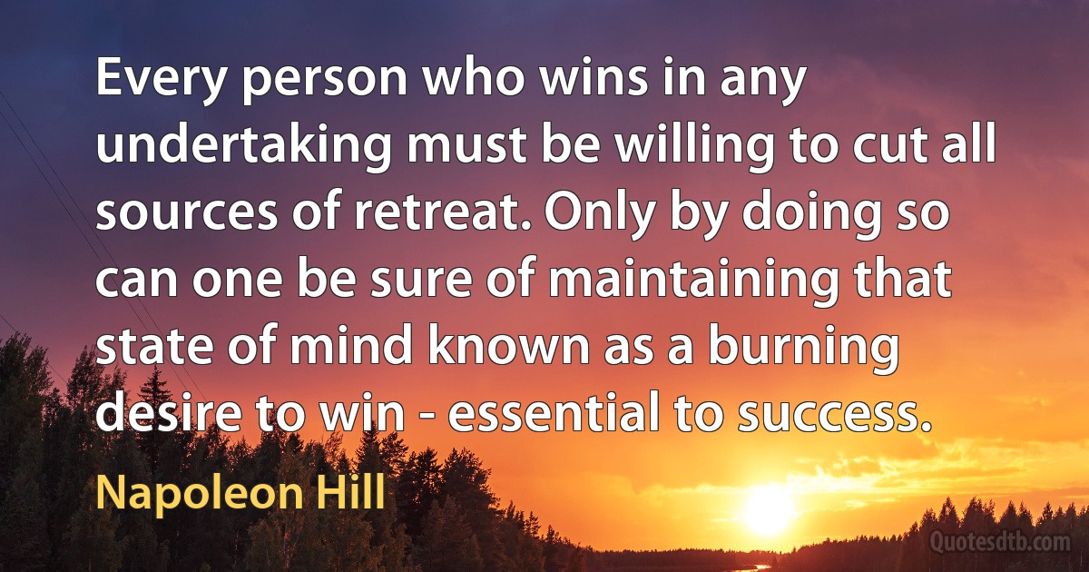 Every person who wins in any undertaking must be willing to cut all sources of retreat. Only by doing so can one be sure of maintaining that state of mind known as a burning desire to win - essential to success. (Napoleon Hill)