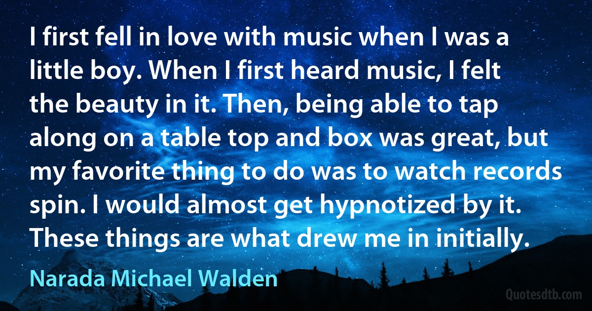 I first fell in love with music when I was a little boy. When I first heard music, I felt the beauty in it. Then, being able to tap along on a table top and box was great, but my favorite thing to do was to watch records spin. I would almost get hypnotized by it. These things are what drew me in initially. (Narada Michael Walden)