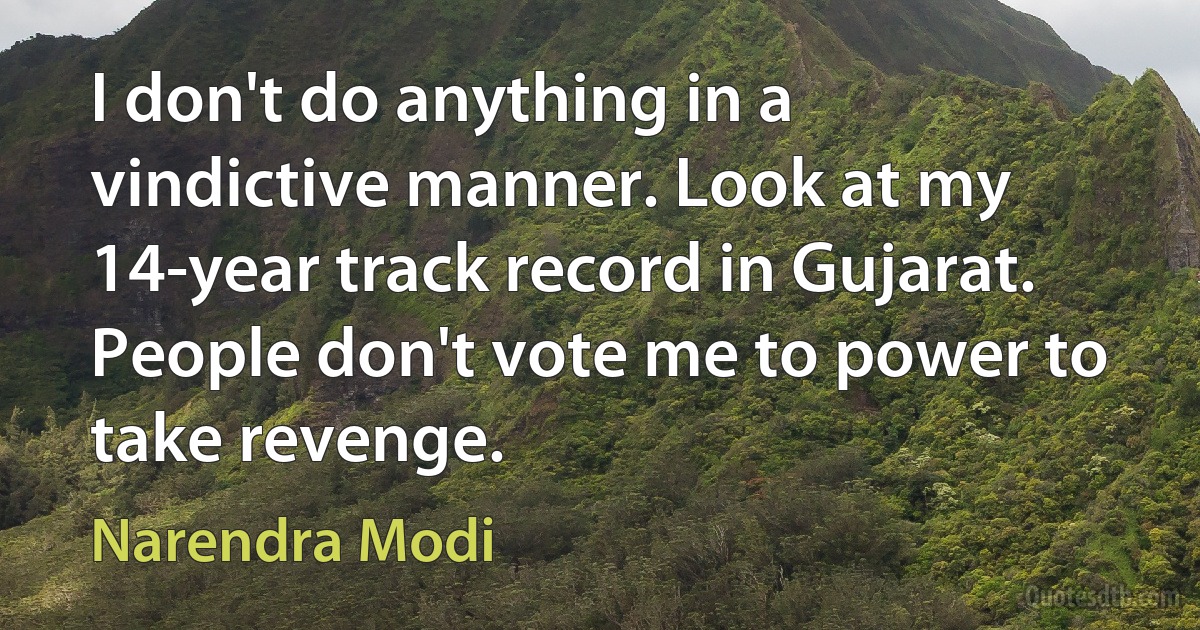 I don't do anything in a vindictive manner. Look at my 14-year track record in Gujarat. People don't vote me to power to take revenge. (Narendra Modi)