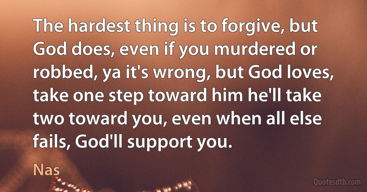 The hardest thing is to forgive, but God does, even if you murdered or robbed, ya it's wrong, but God loves, take one step toward him he'll take two toward you, even when all else fails, God'll support you. (Nas)