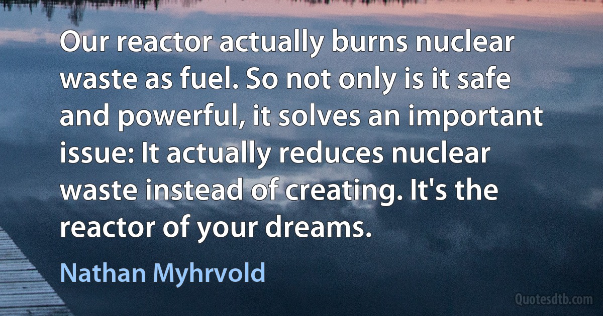 Our reactor actually burns nuclear waste as fuel. So not only is it safe and powerful, it solves an important issue: It actually reduces nuclear waste instead of creating. It's the reactor of your dreams. (Nathan Myhrvold)