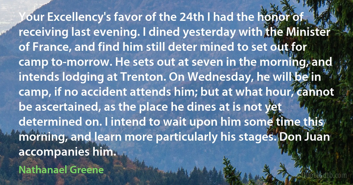 Your Excellency's favor of the 24th I had the honor of receiving last evening. I dined yesterday with the Minister of France, and find him still deter mined to set out for camp to-morrow. He sets out at seven in the morning, and intends lodging at Trenton. On Wednesday, he will be in camp, if no accident attends him; but at what hour, cannot be ascertained, as the place he dines at is not yet determined on. I intend to wait upon him some time this morning, and learn more particularly his stages. Don Juan accompanies him. (Nathanael Greene)