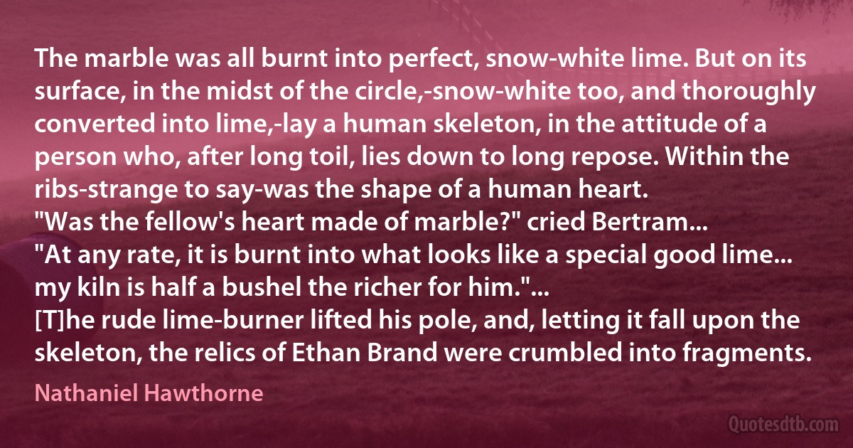 The marble was all burnt into perfect, snow-white lime. But on its surface, in the midst of the circle,-snow-white too, and thoroughly converted into lime,-lay a human skeleton, in the attitude of a person who, after long toil, lies down to long repose. Within the ribs-strange to say-was the shape of a human heart.
"Was the fellow's heart made of marble?" cried Bertram...
"At any rate, it is burnt into what looks like a special good lime... my kiln is half a bushel the richer for him."...
[T]he rude lime-burner lifted his pole, and, letting it fall upon the skeleton, the relics of Ethan Brand were crumbled into fragments. (Nathaniel Hawthorne)