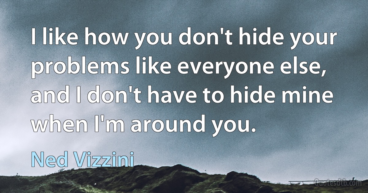 I like how you don't hide your problems like everyone else, and I don't have to hide mine when I'm around you. (Ned Vizzini)