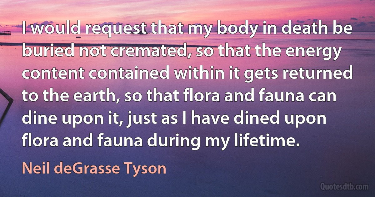 I would request that my body in death be buried not cremated, so that the energy content contained within it gets returned to the earth, so that flora and fauna can dine upon it, just as I have dined upon flora and fauna during my lifetime. (Neil deGrasse Tyson)