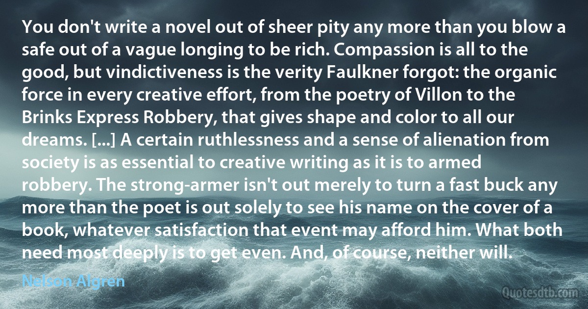 You don't write a novel out of sheer pity any more than you blow a safe out of a vague longing to be rich. Compassion is all to the good, but vindictiveness is the verity Faulkner forgot: the organic force in every creative effort, from the poetry of Villon to the Brinks Express Robbery, that gives shape and color to all our dreams. [...] A certain ruthlessness and a sense of alienation from society is as essential to creative writing as it is to armed robbery. The strong-armer isn't out merely to turn a fast buck any more than the poet is out solely to see his name on the cover of a book, whatever satisfaction that event may afford him. What both need most deeply is to get even. And, of course, neither will. (Nelson Algren)