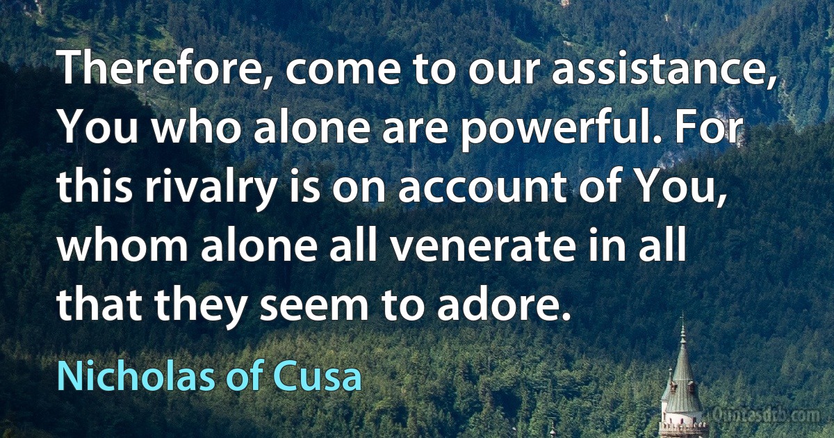 Therefore, come to our assistance, You who alone are powerful. For this rivalry is on account of You, whom alone all venerate in all that they seem to adore. (Nicholas of Cusa)