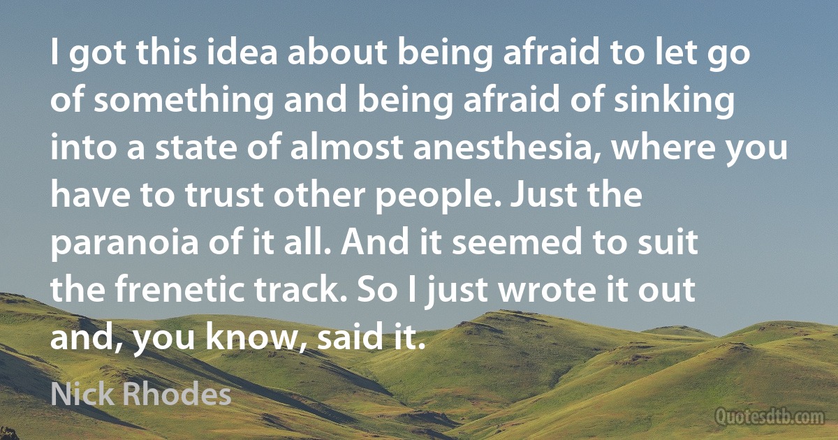 I got this idea about being afraid to let go of something and being afraid of sinking into a state of almost anesthesia, where you have to trust other people. Just the paranoia of it all. And it seemed to suit the frenetic track. So I just wrote it out and, you know, said it. (Nick Rhodes)