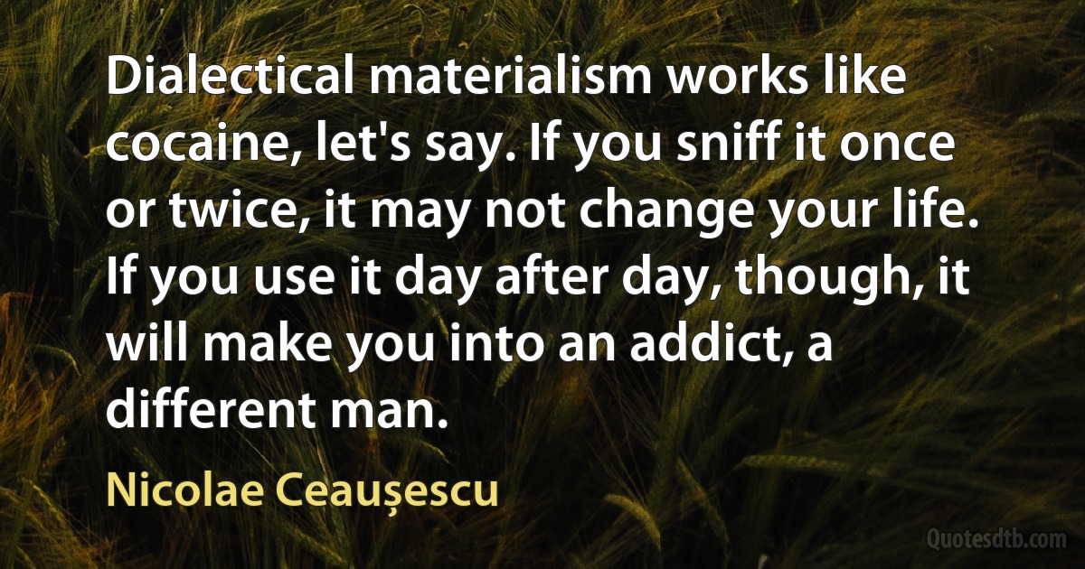 Dialectical materialism works like cocaine, let's say. If you sniff it once or twice, it may not change your life. If you use it day after day, though, it will make you into an addict, a different man. (Nicolae Ceaușescu)