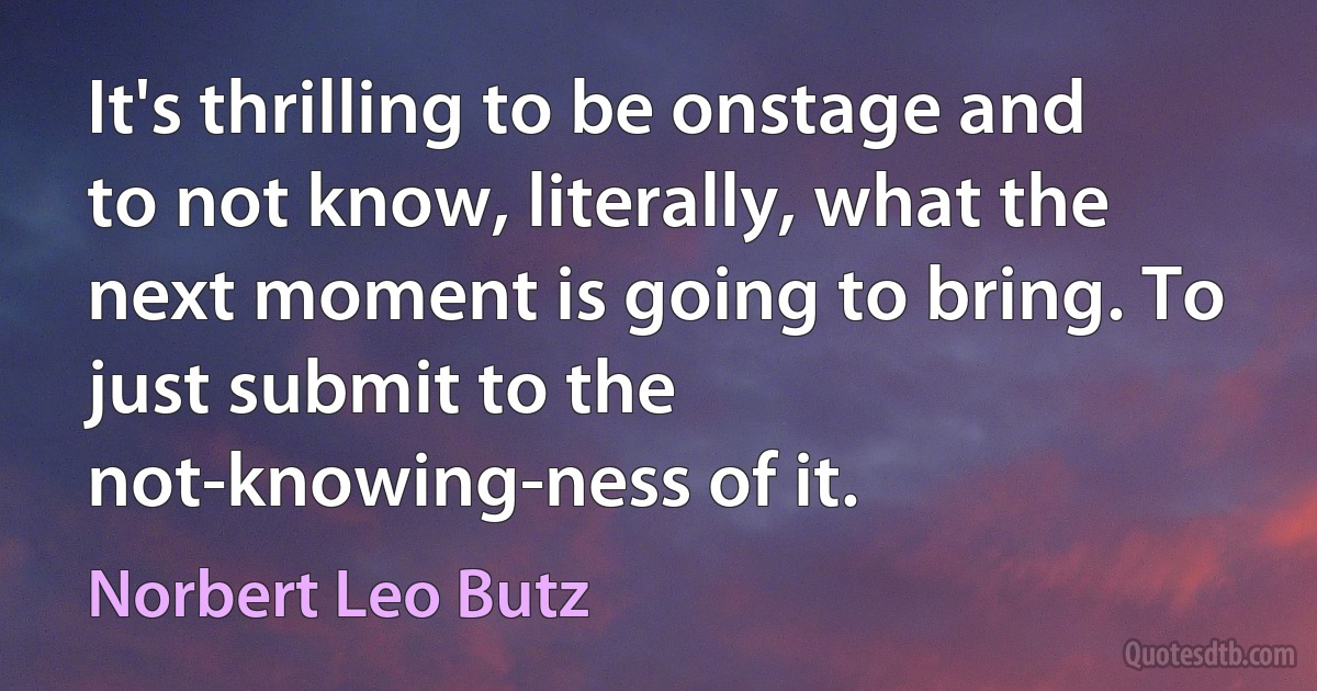 It's thrilling to be onstage and to not know, literally, what the next moment is going to bring. To just submit to the not-knowing-ness of it. (Norbert Leo Butz)