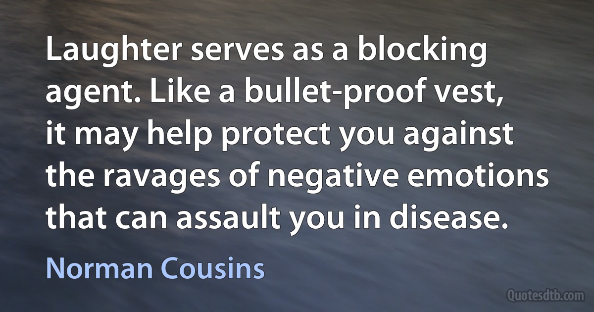 Laughter serves as a blocking agent. Like a bullet-proof vest, it may help protect you against the ravages of negative emotions that can assault you in disease. (Norman Cousins)