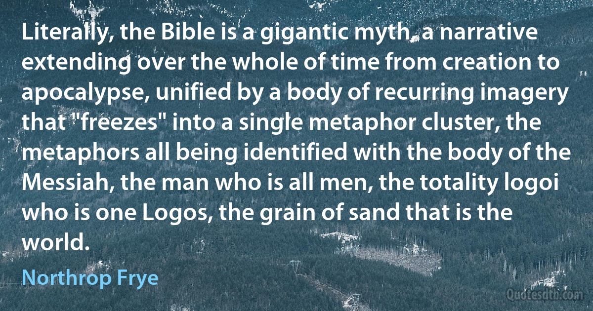 Literally, the Bible is a gigantic myth, a narrative extending over the whole of time from creation to apocalypse, unified by a body of recurring imagery that "freezes" into a single metaphor cluster, the metaphors all being identified with the body of the Messiah, the man who is all men, the totality logoi who is one Logos, the grain of sand that is the world. (Northrop Frye)