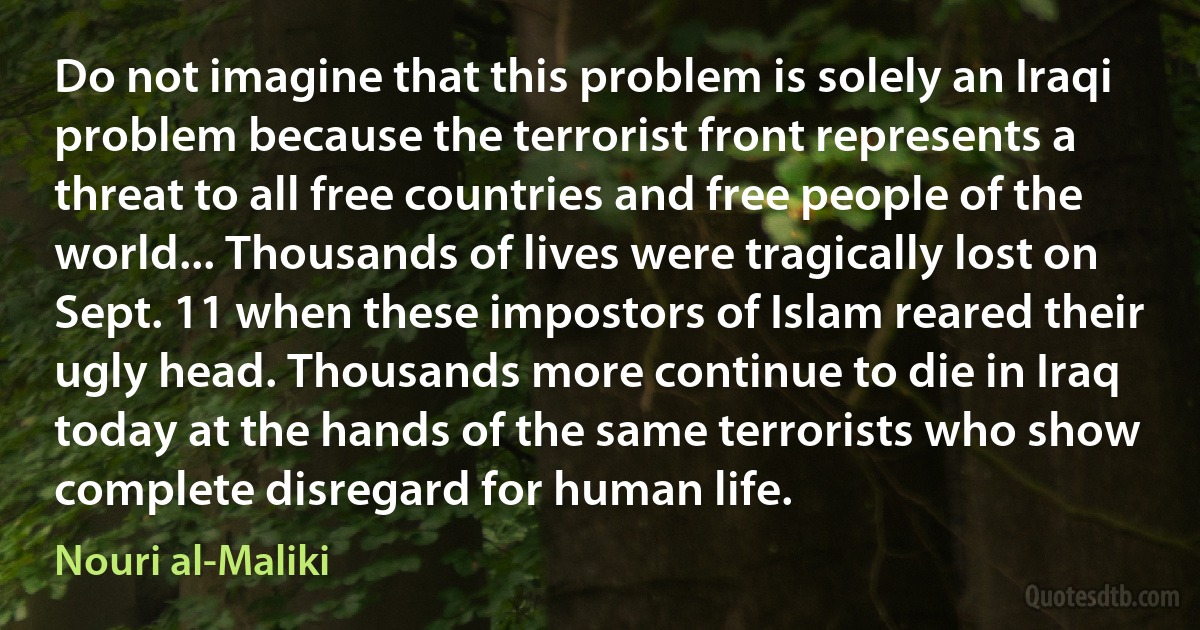 Do not imagine that this problem is solely an Iraqi problem because the terrorist front represents a threat to all free countries and free people of the world... Thousands of lives were tragically lost on Sept. 11 when these impostors of Islam reared their ugly head. Thousands more continue to die in Iraq today at the hands of the same terrorists who show complete disregard for human life. (Nouri al-Maliki)