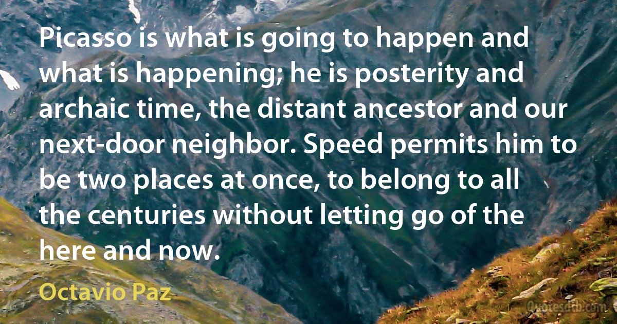 Picasso is what is going to happen and what is happening; he is posterity and archaic time, the distant ancestor and our next-door neighbor. Speed permits him to be two places at once, to belong to all the centuries without letting go of the here and now. (Octavio Paz)