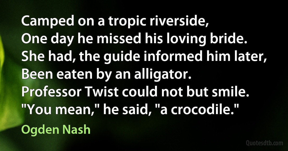 Camped on a tropic riverside,
One day he missed his loving bride.
She had, the guide informed him later,
Been eaten by an alligator.
Professor Twist could not but smile.
"You mean," he said, "a crocodile." (Ogden Nash)