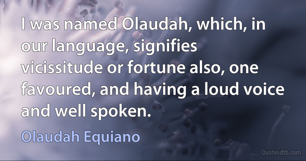 I was named Olaudah, which, in our language, signifies vicissitude or fortune also, one favoured, and having a loud voice and well spoken. (Olaudah Equiano)