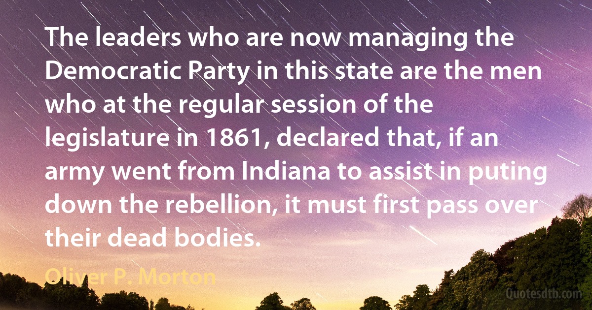 The leaders who are now managing the Democratic Party in this state are the men who at the regular session of the legislature in 1861, declared that, if an army went from Indiana to assist in puting down the rebellion, it must first pass over their dead bodies. (Oliver P. Morton)